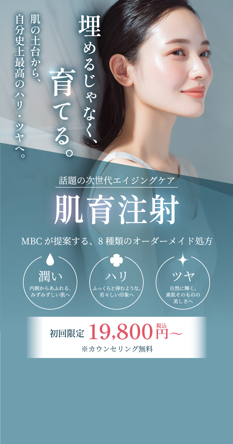 埋めるじゃなく、育てる。肌の土台から、自分史上最高のハリ・ツヤへ。話題の次世代エイジングケア 肌育注射 MBCが提案する、8種類のオーダーメイド処方 潤い 内側からあふれるみずみずしい肌へ ハリ ふっくらと弾むような、若々しい印象へ ツヤ 自然に輝く、素肌そのものの美しさへ 初回限定 19,800円(税込)〜 ※カウンセリング無料