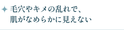 毛穴やキメの乱れで、肌がなめらかに見えない