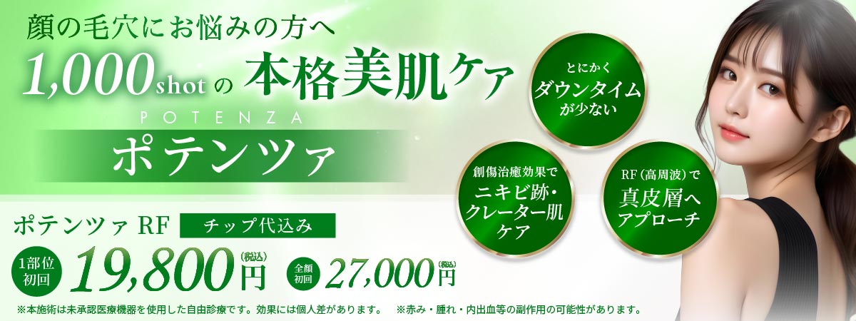とにかくダウンタイムが少ない 創傷治療効果でニキビ跡・クレーター肌ケア RF(高周波)で真皮層へアプローチ ポテンツァRF
		   チップ代込み 1部位初回 19,800円(税込) 全顔初回 27,000円(税込) ※本施術は未承認医療機器を使用した自由診療です。効果には個人差があります。 ※赤み・腫れ・内出血の副作用の可能性があります。