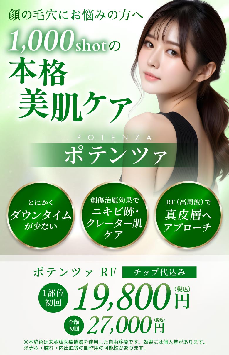とにかくダウンタイムが少ない 創傷治療効果でニキビ跡・クレーター肌ケア RF(高周波)で真皮層へアプローチ ポテンツァRF
		   チップ代込み 1部位初回 19,800円(税込) 全顔初回 27,000円(税込) ※本施術は未承認医療機器を使用した自由診療です。効果には個人差があります。 ※赤み・腫れ・内出血の副作用の可能性があります。
