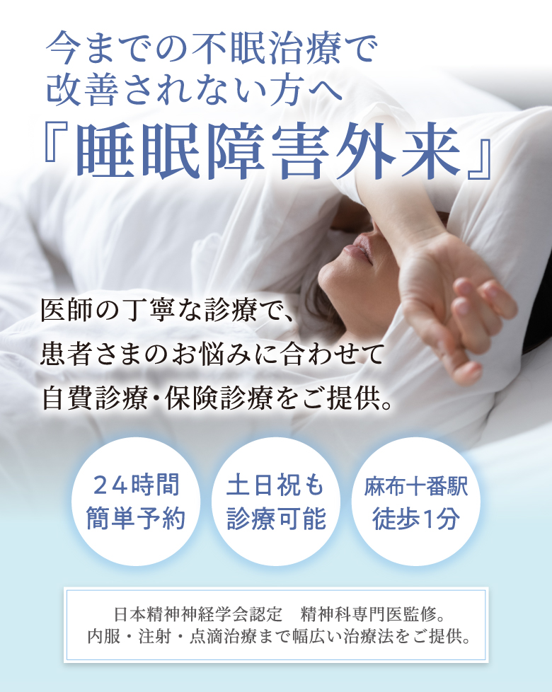 今までの不眠治療で改善されない方へ 『睡眠障害外来』 医師の丁寧な診療で、患者さまのお悩みに合わせて自費診療・保険診療をご提供。２４時間簡単予約 土日祝も診療可能 麻布十番駅 徒歩１分 日本精神神経学会認定 精神科専門医による診療。内服・注射・点滴治療まで幅広い治療法をご提供。